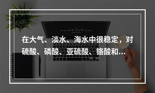 在大气、淡水、海水中很稳定，对硫酸、磷酸、亚硫酸、铬酸和氢氟