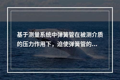 基于测量系统中弹簧管在被测介质的压力作用下，迫使弹簧管的末端