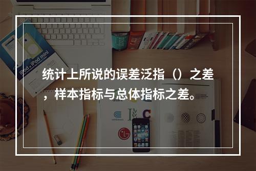 统计上所说的误差泛指（）之差，样本指标与总体指标之差。