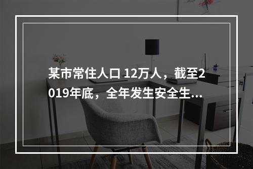 某市常住人口 12万人，截至2019年底，全年发生安全生产伤