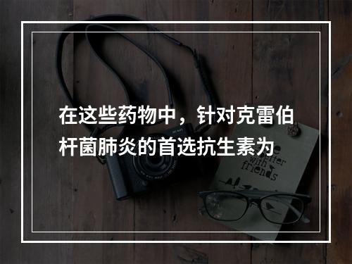 在这些药物中，针对克雷伯杆菌肺炎的首选抗生素为