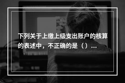 下列关于上缴上级支出账户的核算的表述中，不正确的是（ ）。