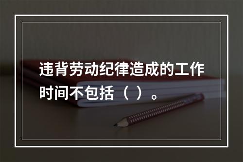 违背劳动纪律造成的工作时间不包括（  ）。