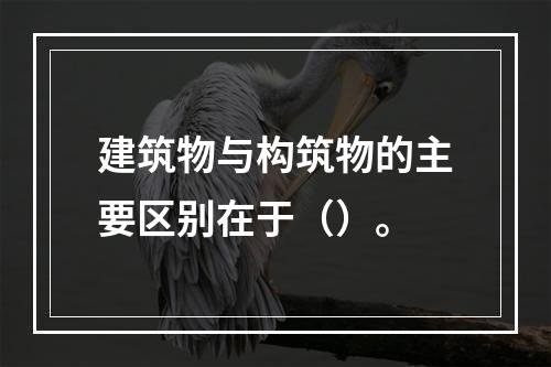 建筑物与构筑物的主要区别在于（）。