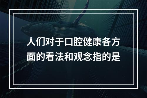 人们对于口腔健康各方面的看法和观念指的是