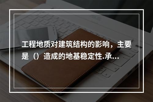 工程地质对建筑结构的影响，主要是（）造成的地基稳定性.承载力