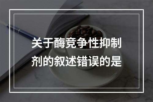 关于酶竞争性抑制剂的叙述错误的是