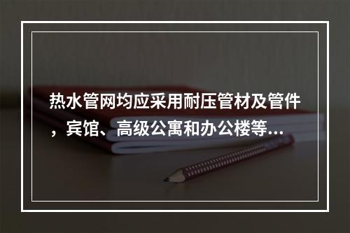 热水管网均应采用耐压管材及管件，宾馆、高级公寓和办公楼等宜采