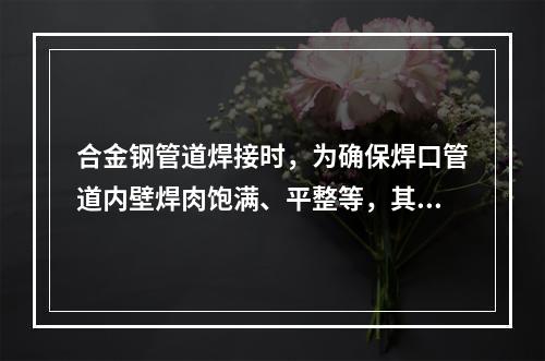 合金钢管道焊接时，为确保焊口管道内壁焊肉饱满、平整等，其底层