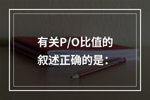 有关P/O比值的叙述正确的是：