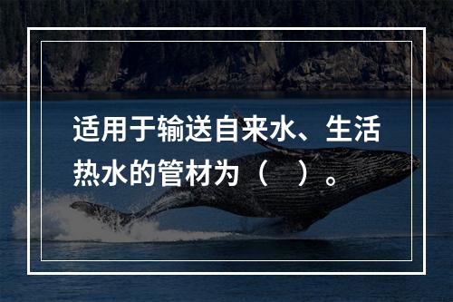 适用于输送自来水、生活热水的管材为（　）。