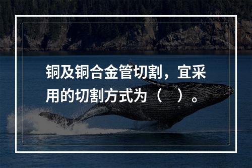 铜及铜合金管切割，宜采用的切割方式为（　）。