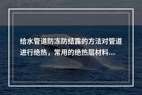 给水管道防冻防结露的方法对管道进行绝热，常用的绝热层材料有（