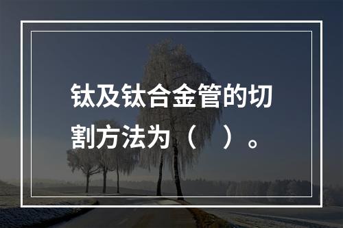 钛及钛合金管的切割方法为（　）。