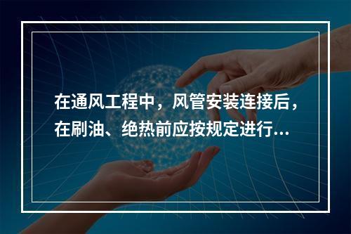 在通风工程中，风管安装连接后，在刷油、绝热前应按规定进行严密