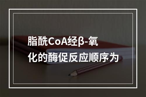 脂酰CoA经β-氧化的酶促反应顺序为