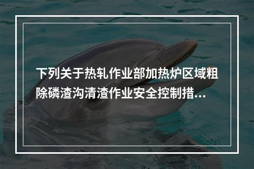 下列关于热轧作业部加热炉区域粗除磷渣沟清渣作业安全控制措施的