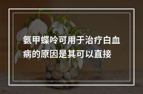 氨甲蝶呤可用于治疗白血病的原因是其可以直接