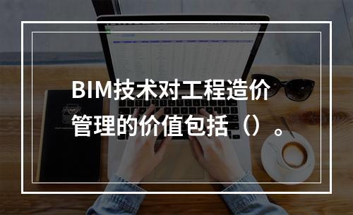 BIM技术对工程造价管理的价值包括（）。