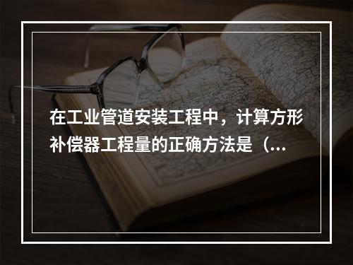 在工业管道安装工程中，计算方形补偿器工程量的正确方法是（　）