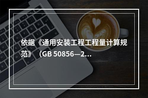 依据《通用安装工程工程量计算规范》（GB 50856—201