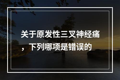 关于原发性三叉神经痛，下列哪项是错误的