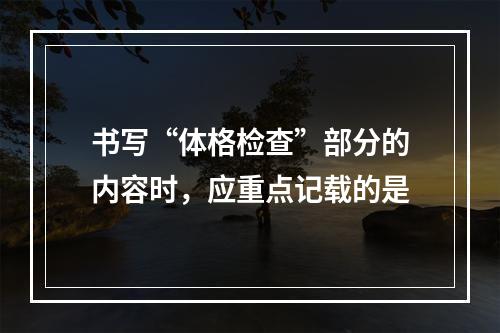 书写“体格检查”部分的内容时，应重点记载的是