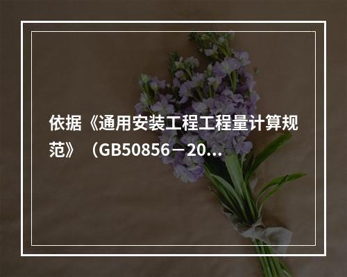 依据《通用安装工程工程量计算规范》（GB50856－2013