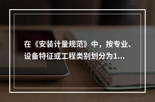 在《安装计量规范》中，按专业、设备特征或工程类别划分为13部