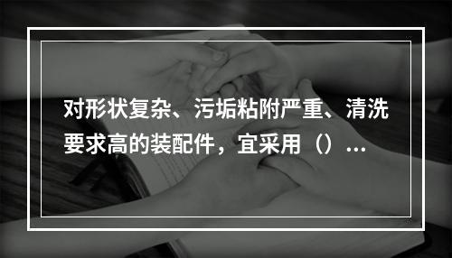 对形状复杂、污垢粘附严重、清洗要求高的装配件，宜采用（）。