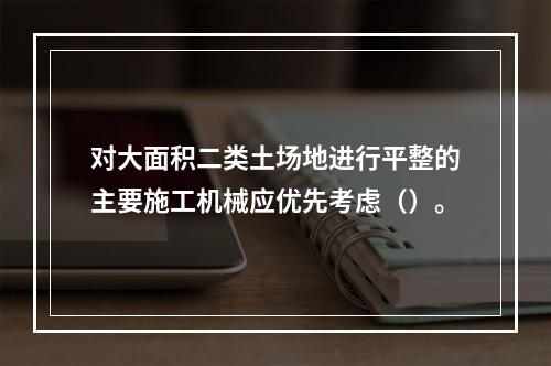 对大面积二类土场地进行平整的主要施工机械应优先考虑（）。