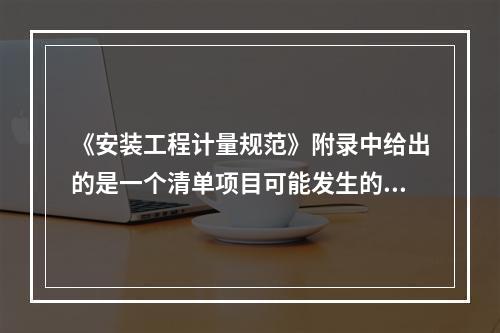 《安装工程计量规范》附录中给出的是一个清单项目可能发生的工作