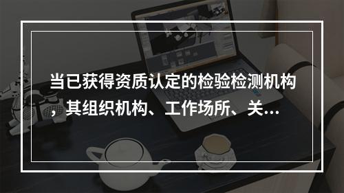 当已获得资质认定的检验检测机构，其组织机构、工作场所、关键人