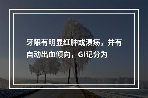 牙龈有明显红肿或溃疡，并有自动出血倾向，GI记分为