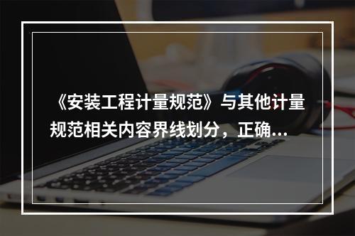 《安装工程计量规范》与其他计量规范相关内容界线划分，正确的有