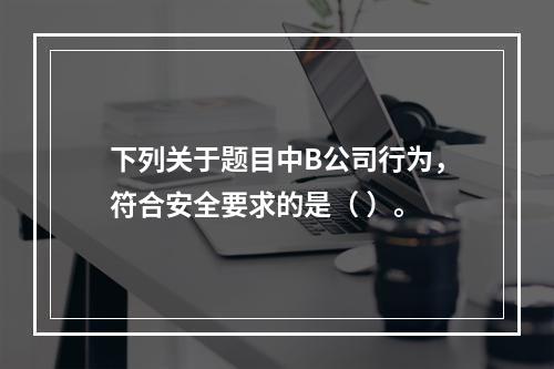 下列关于题目中B公司行为，符合安全要求的是（	）。