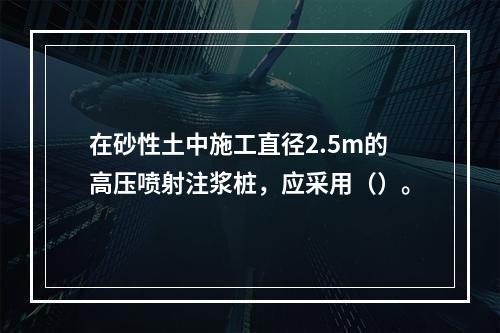 在砂性土中施工直径2.5m的高压喷射注浆桩，应采用（）。