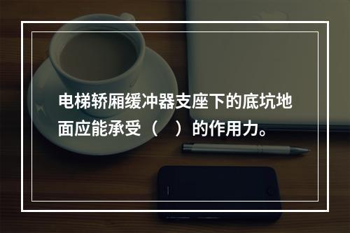 电梯轿厢缓冲器支座下的底坑地面应能承受（　）的作用力。