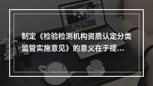 制定《检验检测机构资质认定分类监管实施意见》的意义在于提升省