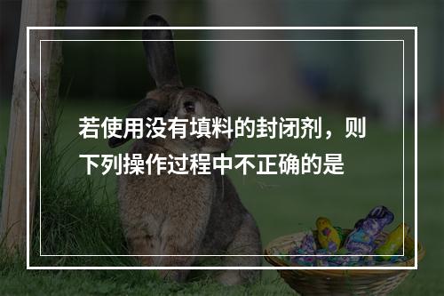 若使用没有填料的封闭剂，则下列操作过程中不正确的是