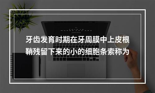 牙齿发育时期在牙周膜中上皮根鞘残留下来的小的细胞条索称为