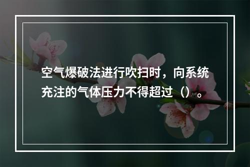 空气爆破法进行吹扫时，向系统充注的气体压力不得超过（）。