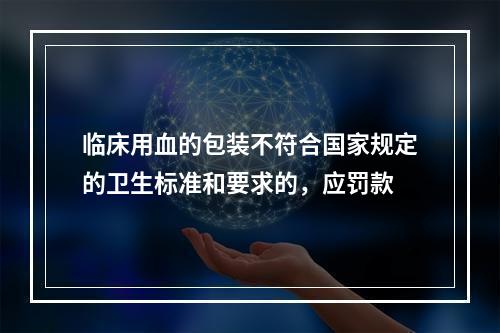 临床用血的包装不符合国家规定的卫生标准和要求的，应罚款