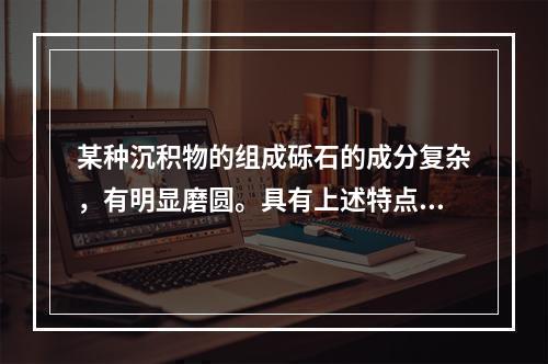 某种沉积物的组成砾石的成分复杂，有明显磨圆。具有上述特点的沉