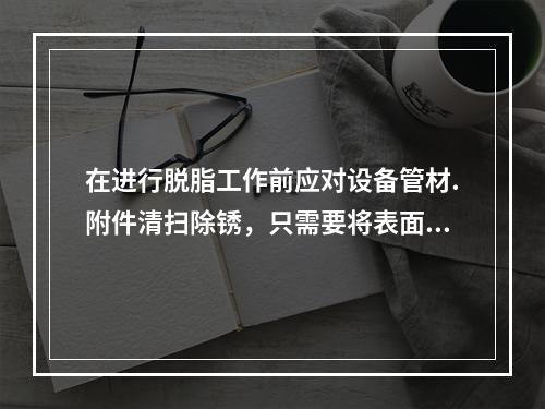 在进行脱脂工作前应对设备管材.附件清扫除锈，只需要将表面的污