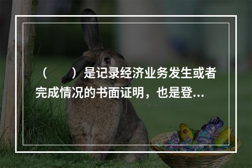 （　　）是记录经济业务发生或者完成情况的书面证明，也是登记账