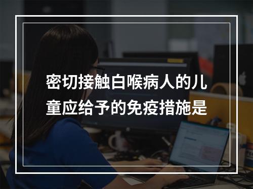 密切接触白喉病人的儿童应给予的免疫措施是