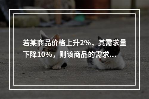 若某商品价格上升2%，其需求量下降10%，则该商品的需求的价