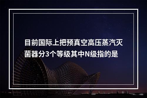 目前国际上把预真空高压蒸汽灭菌器分3个等级其中N级指的是