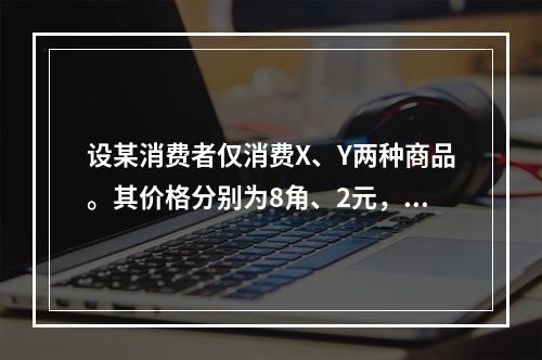 设某消费者仅消费X、Y两种商品。其价格分别为8角、2元，已知